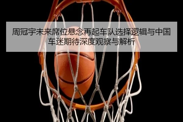 周冠宇未来席位悬念再起车队选择逻辑与中国车迷期待深度观察与解析 - ManguanSports